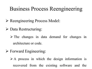 Business Process Reengineering
 Reengineering Process Model:
 Data Restructuring:
 The changes in data demand for changes in
architecture or code.
 Forward Engineering:
 A process in which the design information is
recovered from the existing software and the
 