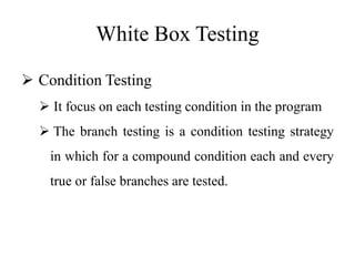 White Box Testing
 Condition Testing
 It focus on each testing condition in the program
 The branch testing is a condition testing strategy
in which for a compound condition each and every
true or false branches are tested.
 