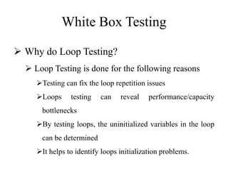 White Box Testing
 Why do Loop Testing?
 Loop Testing is done for the following reasons
Testing can fix the loop repetition issues
Loops testing can reveal performance/capacity
bottlenecks
By testing loops, the uninitialized variables in the loop
can be determined
It helps to identify loops initialization problems.
 
