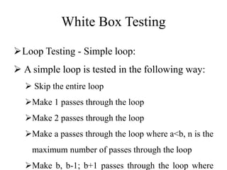 White Box Testing
Loop Testing - Simple loop:
 A simple loop is tested in the following way:
 Skip the entire loop
Make 1 passes through the loop
Make 2 passes through the loop
Make a passes through the loop where a<b, n is the
maximum number of passes through the loop
Make b, b-1; b+1 passes through the loop where
 
