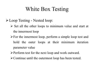White Box Testing
Loop Testing - Nested loop:
 Set all the other loops to minimum value and start at
the innermost loop
For the innermost loop, perform a simple loop test and
hold the outer loops at their minimum iteration
parameter value
Perform test for the next loop and work outward.
Continue until the outermost loop has been tested.
 