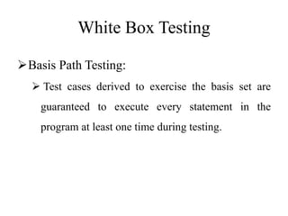 White Box Testing
Basis Path Testing:
 Test cases derived to exercise the basis set are
guaranteed to execute every statement in the
program at least one time during testing.
 