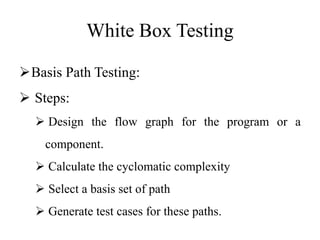 White Box Testing
Basis Path Testing:
 Steps:
 Design the flow graph for the program or a
component.
 Calculate the cyclomatic complexity
 Select a basis set of path
 Generate test cases for these paths.
 