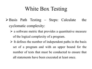 White Box Testing
Basis Path Testing – Steps: Calculate the
cyclomatic complexity:
 a software metric that provides a quantitative measure
of the logical complexity of a program.
 It defines the number of independent paths in the basis
set of a program and with an upper bound for the
number of tests that must be conducted to ensure that
all statements have been executed at least once.
 