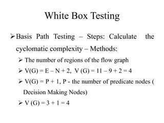 White Box Testing
Basis Path Testing – Steps: Calculate the
cyclomatic complexity – Methods:
 The number of regions of the flow graph
 V(G) = E – N + 2, V (G) = 11 – 9 + 2 = 4
 V(G) = P + 1, P - the number of predicate nodes (
Decision Making Nodes)
 V (G) = 3 + 1 = 4
 