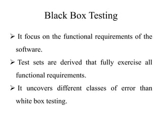 Black Box Testing
 It focus on the functional requirements of the
software.
 Test sets are derived that fully exercise all
functional requirements.
 It uncovers different classes of error than
white box testing.
 
