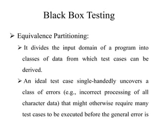 Black Box Testing
 Equivalence Partitioning:
 It divides the input domain of a program into
classes of data from which test cases can be
derived.
 An ideal test case single-handedly uncovers a
class of errors (e.g., incorrect processing of all
character data) that might otherwise require many
test cases to be executed before the general error is
 