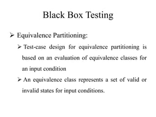 Black Box Testing
 Equivalence Partitioning:
 Test-case design for equivalence partitioning is
based on an evaluation of equivalence classes for
an input condition
 An equivalence class represents a set of valid or
invalid states for input conditions.
 