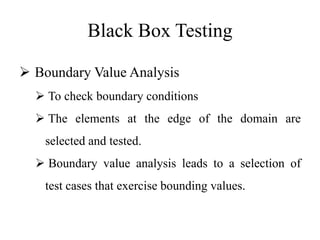 Black Box Testing
 Boundary Value Analysis
 To check boundary conditions
 The elements at the edge of the domain are
selected and tested.
 Boundary value analysis leads to a selection of
test cases that exercise bounding values.
 