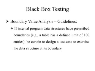 Black Box Testing
 Boundary Value Analysis – Guidelines:
 If internal program data structures have prescribed
boundaries (e.g., a table has a defined limit of 100
entries), be certain to design a test case to exercise
the data structure at its boundary.
 