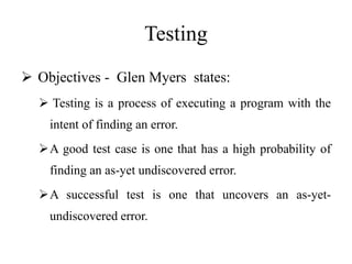 Testing
 Objectives - Glen Myers states:
 Testing is a process of executing a program with the
intent of finding an error.
A good test case is one that has a high probability of
finding an as-yet undiscovered error.
A successful test is one that uncovers an as-yet-
undiscovered error.
 