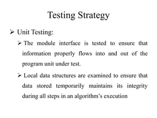 Testing Strategy
 Unit Testing:
 The module interface is tested to ensure that
information properly flows into and out of the
program unit under test.
 Local data structures are examined to ensure that
data stored temporarily maintains its integrity
during all steps in an algorithm’s execution
 