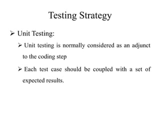 Testing Strategy
 Unit Testing:
 Unit testing is normally considered as an adjunct
to the coding step
 Each test case should be coupled with a set of
expected results.
 