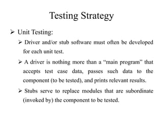 Testing Strategy
 Unit Testing:
 Driver and/or stub software must often be developed
for each unit test.
 A driver is nothing more than a “main program” that
accepts test case data, passes such data to the
component (to be tested), and prints relevant results.
 Stubs serve to replace modules that are subordinate
(invoked by) the component to be tested.
 