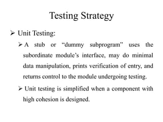 Testing Strategy
 Unit Testing:
 A stub or “dummy subprogram” uses the
subordinate module’s interface, may do minimal
data manipulation, prints verification of entry, and
returns control to the module undergoing testing.
 Unit testing is simplified when a component with
high cohesion is designed.
 