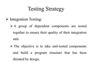 Testing Strategy
 Integration Testing:
 A group of dependent components are tested
together to ensure their quality of their integration
unit.
 The objective is to take unit-tested components
and build a program structure that has been
dictated by design.
 