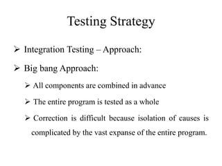 Testing Strategy
 Integration Testing – Approach:
 Big bang Approach:
 All components are combined in advance
 The entire program is tested as a whole
 Correction is difficult because isolation of causes is
complicated by the vast expanse of the entire program.
 