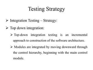 Testing Strategy
 Integration Testing – Strategy:
 Top down integration:
 Top-down integration testing is an incremental
approach to construction of the software architecture.
 Modules are integrated by moving downward through
the control hierarchy, beginning with the main control
module.
 