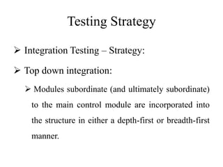 Testing Strategy
 Integration Testing – Strategy:
 Top down integration:
 Modules subordinate (and ultimately subordinate)
to the main control module are incorporated into
the structure in either a depth-first or breadth-first
manner.
 