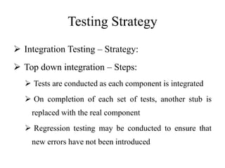 Testing Strategy
 Integration Testing – Strategy:
 Top down integration – Steps:
 Tests are conducted as each component is integrated
 On completion of each set of tests, another stub is
replaced with the real component
 Regression testing may be conducted to ensure that
new errors have not been introduced
 