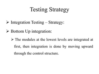 Testing Strategy
 Integration Testing – Strategy:
 Bottom Up integration:
 The modules at the lowest levels are integrated at
first, then integration is done by moving upward
through the control structure.
 