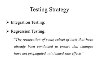 Testing Strategy
 Integration Testing:
 Regression Testing:
“The reexecution of some subset of tests that have
already been conducted to ensure that changes
have not propagated unintended side effects”
 