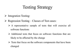 Testing Strategy
 Integration Testing:
 Regression Testing – Classes of Test cases:
 A representative sample of tests that will exercise all
software functions
 Additional tests that focus on software functions that are
likely to be affected by the change
 Tests that focus on the software components that have been
changed
 
