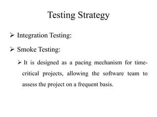 Testing Strategy
 Integration Testing:
 Smoke Testing:
 It is designed as a pacing mechanism for time-
critical projects, allowing the software team to
assess the project on a frequent basis.
 