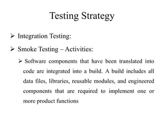 Testing Strategy
 Integration Testing:
 Smoke Testing – Activities:
 Software components that have been translated into
code are integrated into a build. A build includes all
data files, libraries, reusable modules, and engineered
components that are required to implement one or
more product functions
 