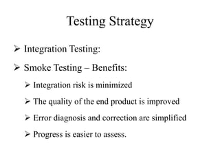Testing Strategy
 Integration Testing:
 Smoke Testing – Benefits:
 Integration risk is minimized
 The quality of the end product is improved
 Error diagnosis and correction are simplified
 Progress is easier to assess.
 