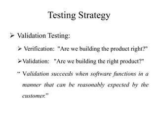 Testing Strategy
 Validation Testing:
 Verification: "Are we building the product right?"
Validation: "Are we building the right product?"
“ Validation succeeds when software functions in a
manner that can be reasonably expected by the
customer.”
 