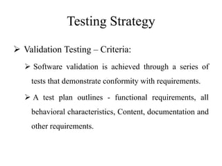 Testing Strategy
 Validation Testing – Criteria:
 Software validation is achieved through a series of
tests that demonstrate conformity with requirements.
 A test plan outlines - functional requirements, all
behavioral characteristics, Content, documentation and
other requirements.
 