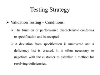 Testing Strategy
 Validation Testing – Conditions:
 The function or performance characteristic conforms
to specification and is accepted
 A deviation from specification is uncovered and a
deficiency list is created. It is often necessary to
negotiate with the customer to establish a method for
resolving deficiencies.
 