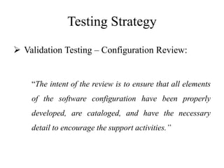 Testing Strategy
 Validation Testing – Configuration Review:
“The intent of the review is to ensure that all elements
of the software configuration have been properly
developed, are cataloged, and have the necessary
detail to encourage the support activities.”
 