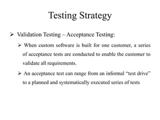 Testing Strategy
 Validation Testing – Acceptance Testing:
 When custom software is built for one customer, a series
of acceptance tests are conducted to enable the customer to
validate all requirements.
 An acceptance test can range from an informal “test drive”
to a planned and systematically executed series of tests
 