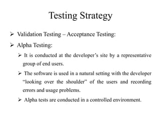 Testing Strategy
 Validation Testing – Acceptance Testing:
 Alpha Testing:
 It is conducted at the developer’s site by a representative
group of end users.
 The software is used in a natural setting with the developer
“looking over the shoulder” of the users and recording
errors and usage problems.
 Alpha tests are conducted in a controlled environment.
 