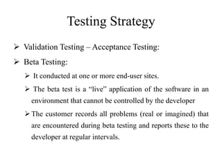 Testing Strategy
 Validation Testing – Acceptance Testing:
 Beta Testing:
 It conducted at one or more end-user sites.
 The beta test is a “live” application of the software in an
environment that cannot be controlled by the developer
The customer records all problems (real or imagined) that
are encountered during beta testing and reports these to the
developer at regular intervals.
 