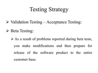 Testing Strategy
 Validation Testing – Acceptance Testing:
 Beta Testing:
 As a result of problems reported during beta tests,
you make modifications and then prepare for
release of the software product to the entire
customer base.
 
