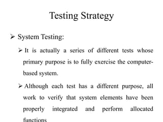 Testing Strategy
 System Testing:
 It is actually a series of different tests whose
primary purpose is to fully exercise the computer-
based system.
 Although each test has a different purpose, all
work to verify that system elements have been
properly integrated and perform allocated
 