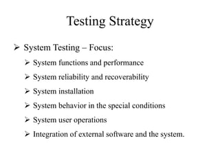 Testing Strategy
 System Testing – Focus:
 System functions and performance
 System reliability and recoverability
 System installation
 System behavior in the special conditions
 System user operations
 Integration of external software and the system.
 