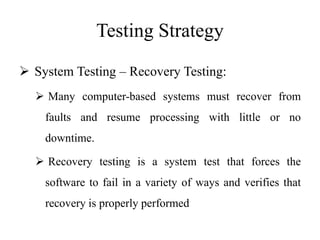 Testing Strategy
 System Testing – Recovery Testing:
 Many computer-based systems must recover from
faults and resume processing with little or no
downtime.
 Recovery testing is a system test that forces the
software to fail in a variety of ways and verifies that
recovery is properly performed
 