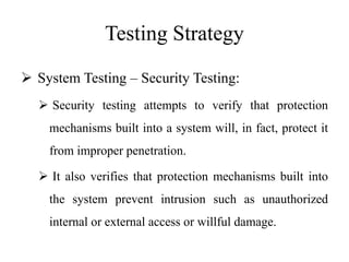 Testing Strategy
 System Testing – Security Testing:
 Security testing attempts to verify that protection
mechanisms built into a system will, in fact, protect it
from improper penetration.
 It also verifies that protection mechanisms built into
the system prevent intrusion such as unauthorized
internal or external access or willful damage.
 
