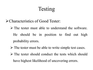 Testing
Characteristics of Good Tester:
 The tester must able to understand the software.
He should be in position to find out high
probability errors.
 The tester must be able to write simple test cases.
 The tester should conduct the tests which should
have highest likelihood of uncovering errors.
 