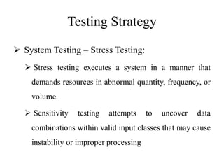 Testing Strategy
 System Testing – Stress Testing:
 Stress testing executes a system in a manner that
demands resources in abnormal quantity, frequency, or
volume.
 Sensitivity testing attempts to uncover data
combinations within valid input classes that may cause
instability or improper processing
 