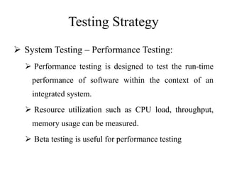 Testing Strategy
 System Testing – Performance Testing:
 Performance testing is designed to test the run-time
performance of software within the context of an
integrated system.
 Resource utilization such as CPU load, throughput,
memory usage can be measured.
 Beta testing is useful for performance testing
 