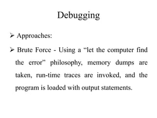 Debugging
 Approaches:
 Brute Force - Using a “let the computer find
the error” philosophy, memory dumps are
taken, run-time traces are invoked, and the
program is loaded with output statements.
 