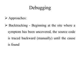 Debugging
 Approaches:
 Backtracking - Beginning at the site where a
symptom has been uncovered, the source code
is traced backward (manually) until the cause
is found
 