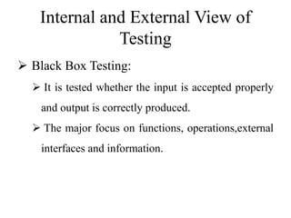 Internal and External View of
Testing
 Black Box Testing:
 It is tested whether the input is accepted properly
and output is correctly produced.
 The major focus on functions, operations,external
interfaces and information.
 
