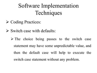 Software Implementation
Techniques
 Coding Practices:
 Switch case with defaults:
 The choice being passes to the switch case
statement may have some unpredictable value, and
then the default case will help to execute the
switch case statement without any problem.
 