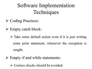 Software Implementation
Techniques
 Coding Practices:
 Empty catch block:
 Take some default action even if it is just writing
some print statement, whenever the exception is
caught.
 Empty if and while statements:
 Useless checks should be avoided.
 